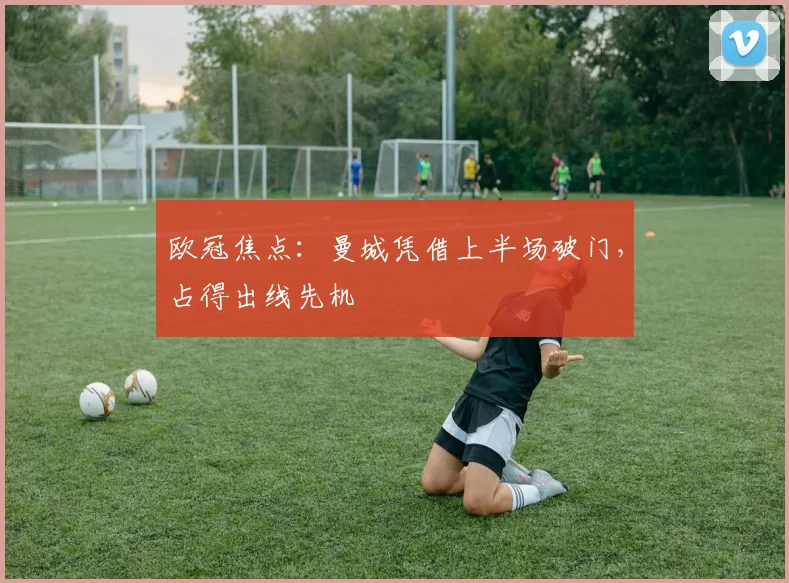 欧冠焦点：曼城凭借上半场破门，占得出线先机