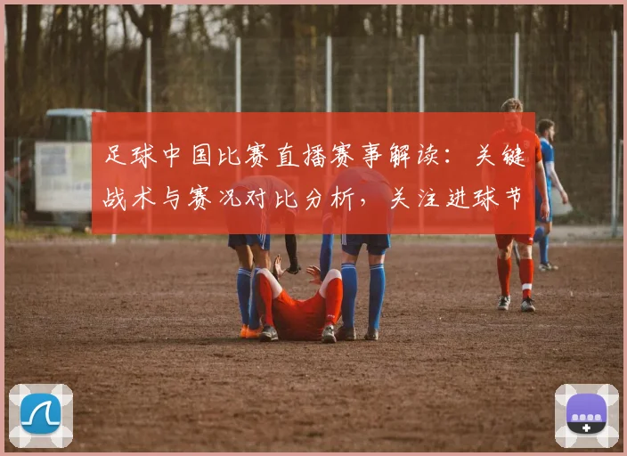 足球中国比赛直播赛事解读：关键战术与赛况对比分析，关注进球节点与球员表现影响