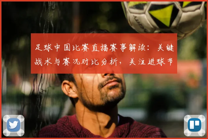 足球中国比赛直播赛事解读：关键战术与赛况对比分析，关注进球节点与球员表现影响
