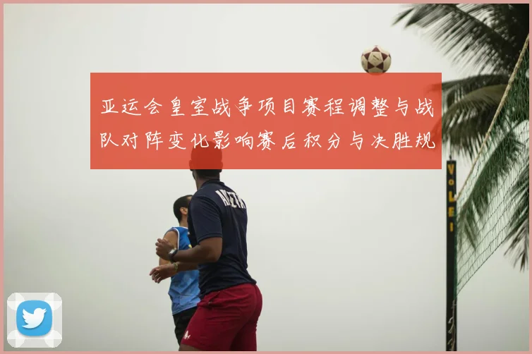 亚运会皇室战争项目赛程调整与战队对阵变化影响赛后积分与决胜规则