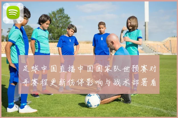 足球中国直播中国国家队世预赛对手赛程更新伤停影响与战术部署看点