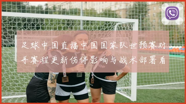 足球中国直播中国国家队世预赛对手赛程更新伤停影响与战术部署看点