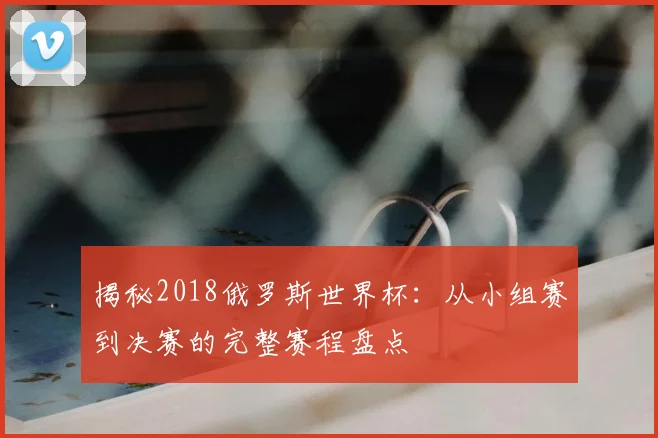 揭秘2018俄罗斯世界杯:从小组赛到决赛的完整赛程盘点