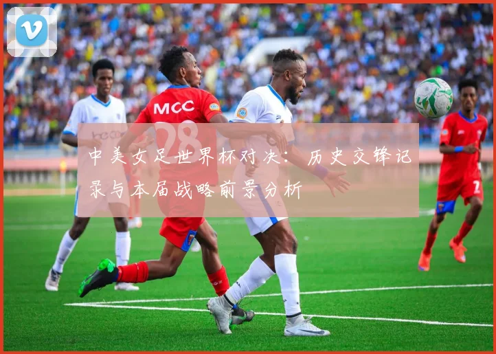 中美女足世界杯对决：历史交锋记录与本届战略前景分析