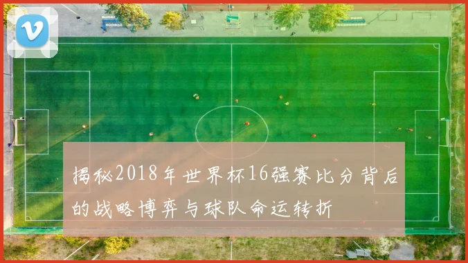 揭秘2018年世界杯16强赛比分背后的战略博弈与球队命运转折