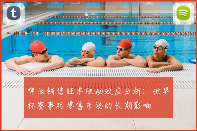 啤酒销售旺季联动效应分析：世界杯赛事对零售市场的长期影响