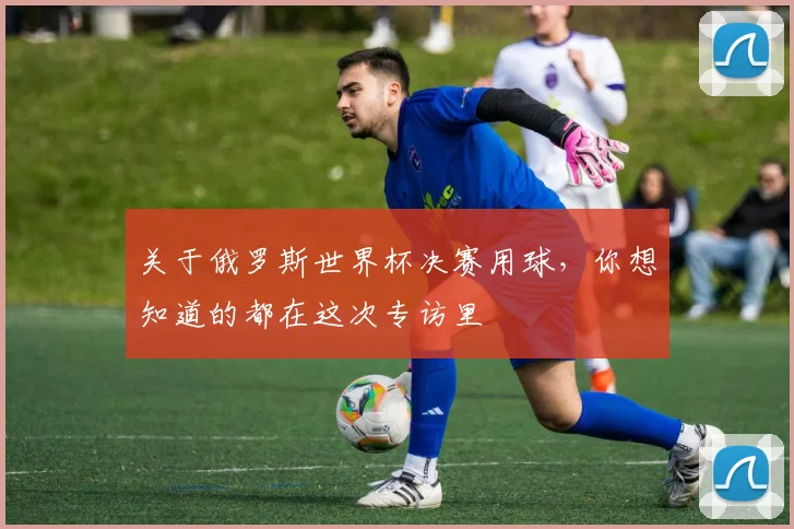 关于俄罗斯世界杯决赛用球,你想知道的都在这次专访里