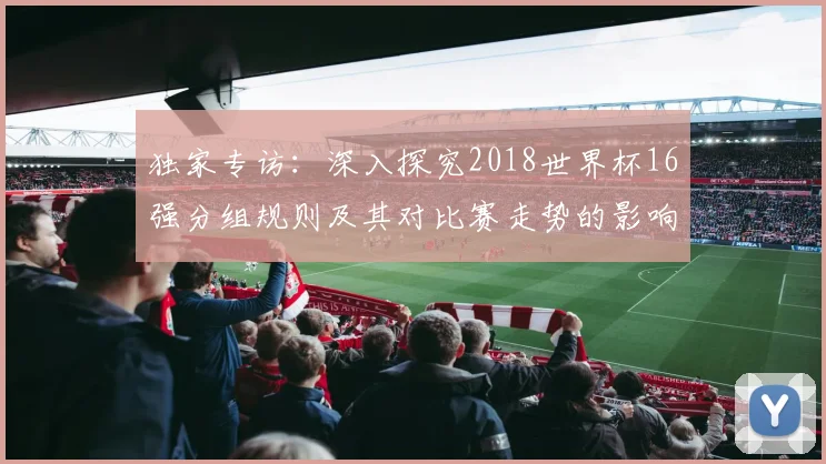 独家专访:深入探究2018世界杯16强分组规则及其对比赛走势的影响
