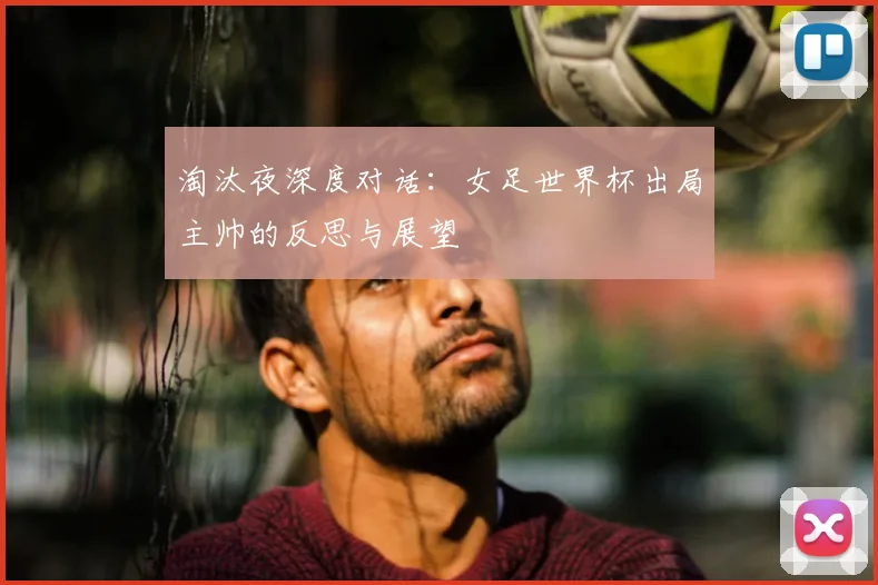 淘汰夜深度对话：女足世界杯出局主帅的反思与展望
