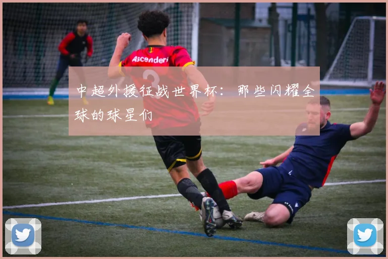 中超外援征战世界杯：那些闪耀全球的球星们