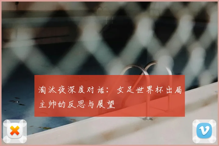 淘汰夜深度对话:女足世界杯出局主帅的反思与展望