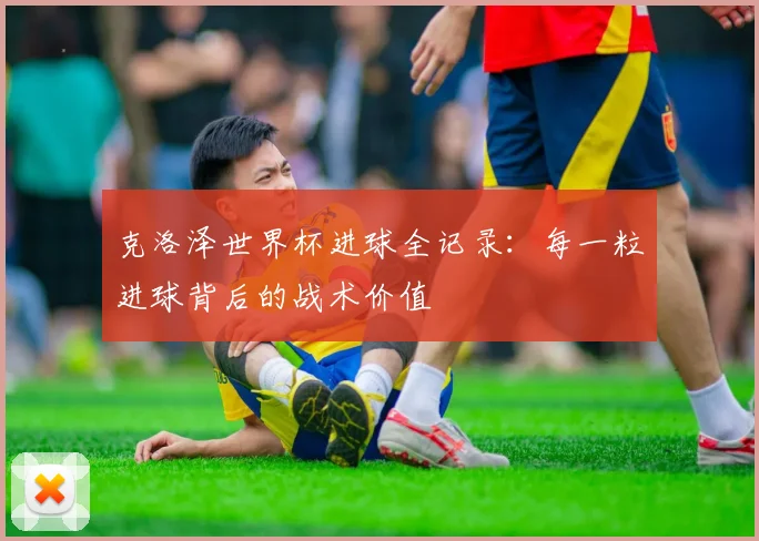 克洛泽世界杯进球全记录：每一粒进球背后的战术价值