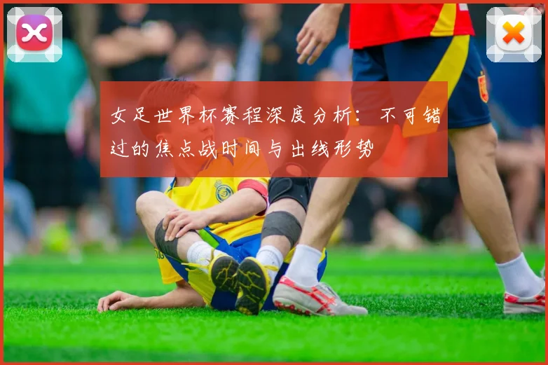 女足世界杯赛程深度分析：不可错过的焦点战时间与出线形势