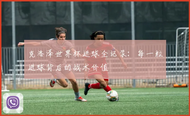 克洛泽世界杯进球全记录：每一粒进球背后的战术价值