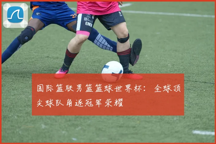 国际篮联男篮篮球世界杯：全球顶尖球队角逐冠军荣耀